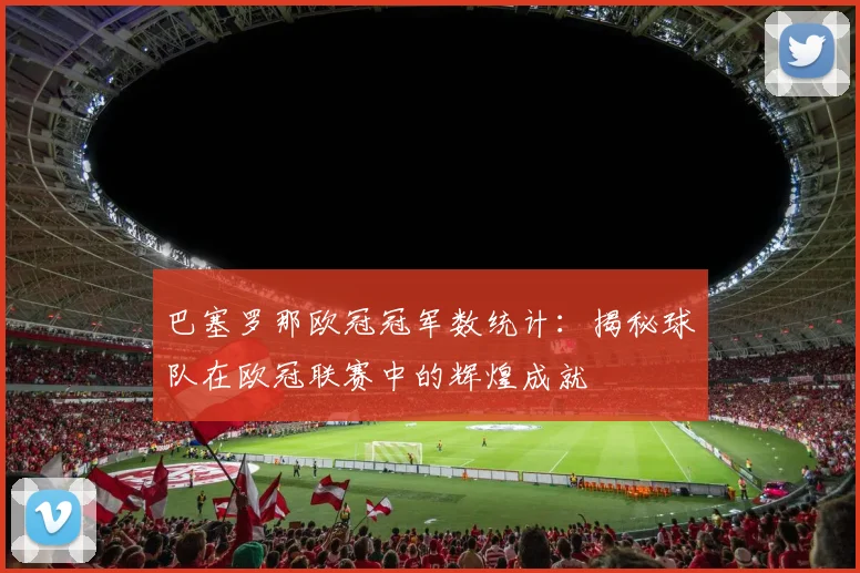 巴塞罗那欧冠冠军数统计：揭秘球队在欧冠联赛中的辉煌成就