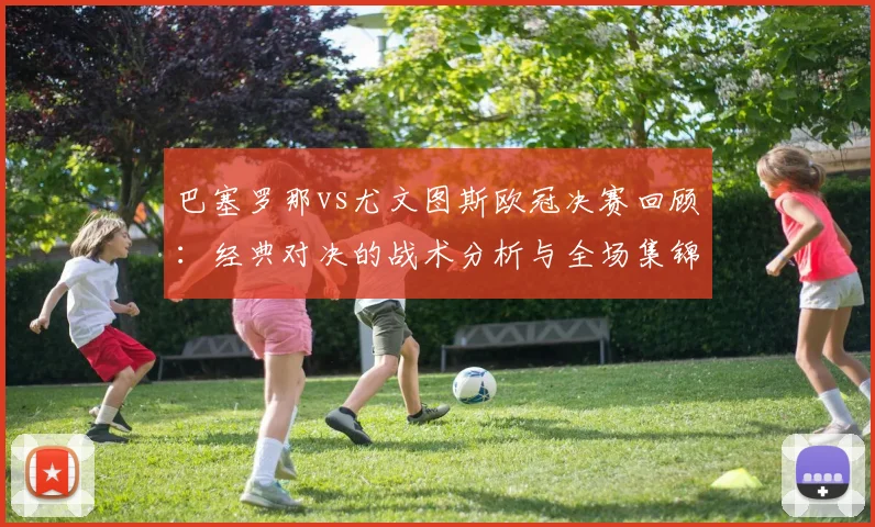 巴塞罗那vs尤文图斯欧冠决赛回顾：经典对决的战术分析与全场集锦