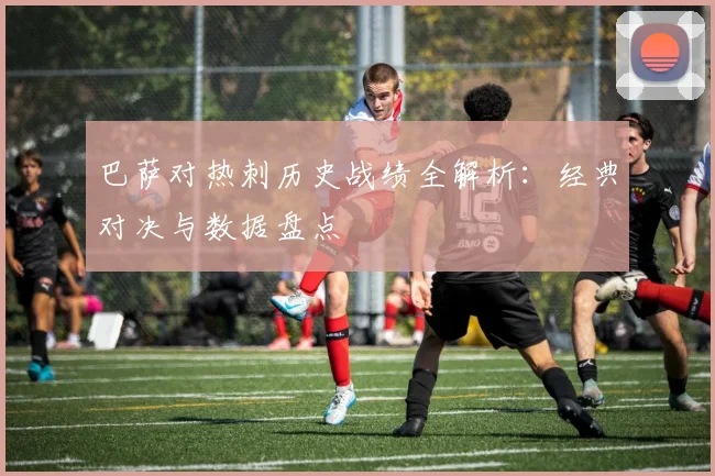 巴萨对热刺历史战绩全解析：经典对决与数据盘点