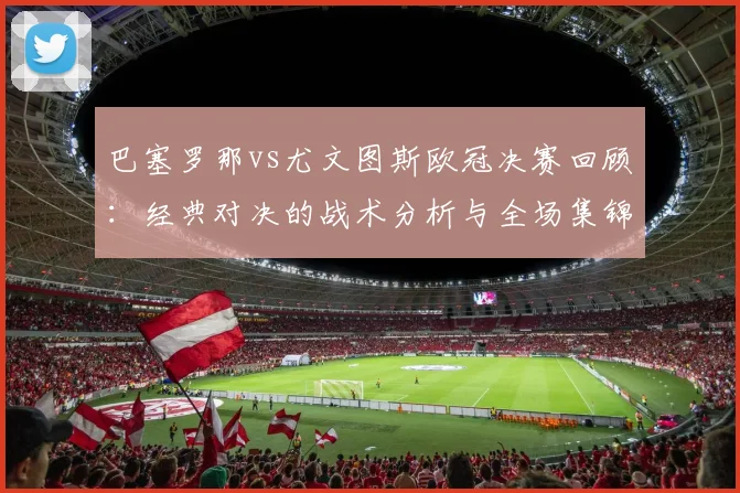 巴塞罗那vs尤文图斯欧冠决赛回顾：经典对决的战术分析与全场集锦