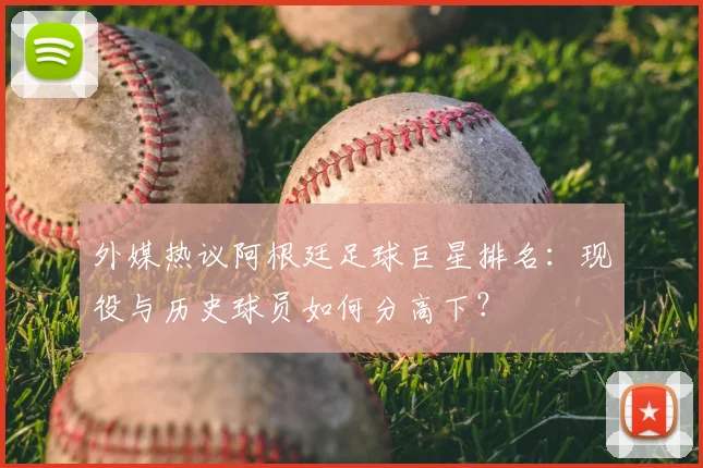 外媒热议阿根廷足球巨星排名：现役与历史球员如何分高下？