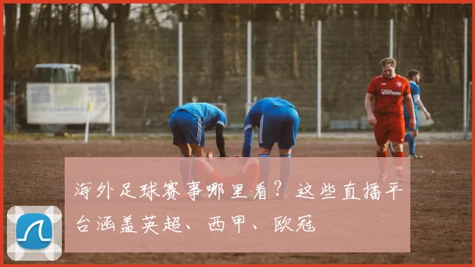 海外足球赛事哪里看？这些直播平台涵盖英超、西甲、欧冠