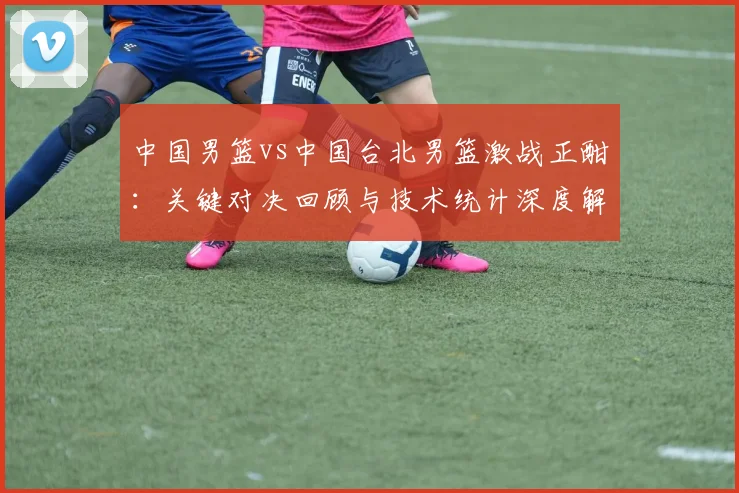 中国男篮vs中国台北男篮激战正酣：关键对决回顾与技术统计深度解析