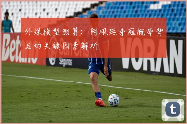 外媒模型测算：阿根廷夺冠概率背后的关键因素解析