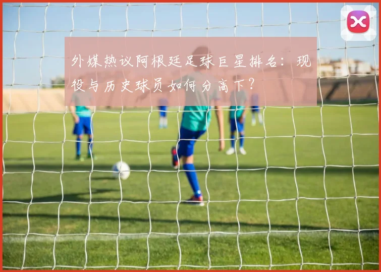 外媒热议阿根廷足球巨星排名：现役与历史球员如何分高下？