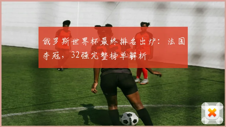 俄罗斯世界杯最终排名出炉：法国夺冠，32强完整榜单解析