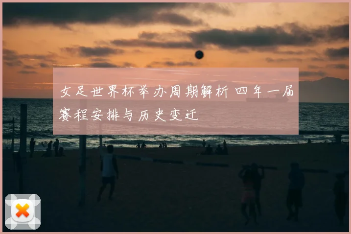 女足世界杯举办周期解析 四年一届赛程安排与历史变迁