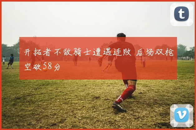 开拓者不敌骑士遭遇连败 后场双枪空砍58分