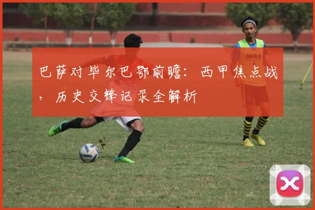 巴萨对毕尔巴鄂前瞻：西甲焦点战，历史交锋记录全解析