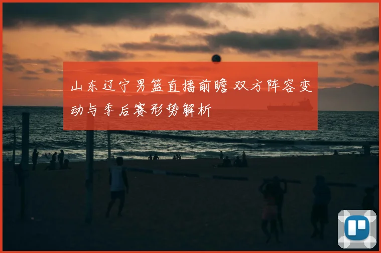 山东辽宁男篮直播前瞻 双方阵容变动与季后赛形势解析