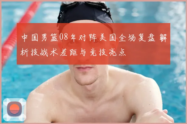 中国男篮08年对阵美国全场复盘 解析技战术差距与竞技亮点