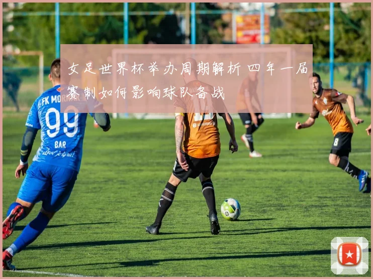 女足世界杯举办周期解析 四年一届赛制如何影响球队备战